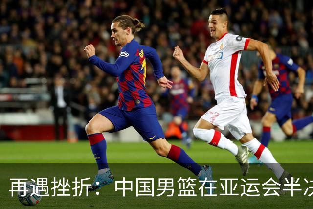 再遇挫折：中国男篮在亚运会半决赛中不敌日本队