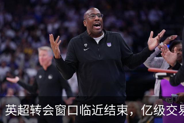 英超转会窗口临近结束，亿级交易与新规压力背后的博弈